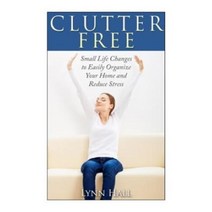 Clutter Free: Small Life Changes to Easily Organize Your Home and Reduce Stress Paperback, Createspace
